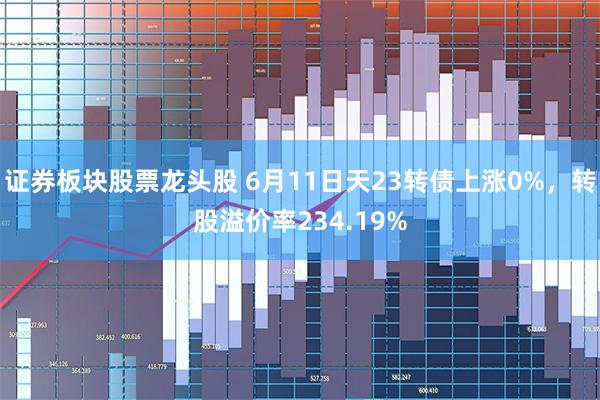 证券板块股票龙头股 6月11日天23转债上涨0%，转股溢价率234.19%