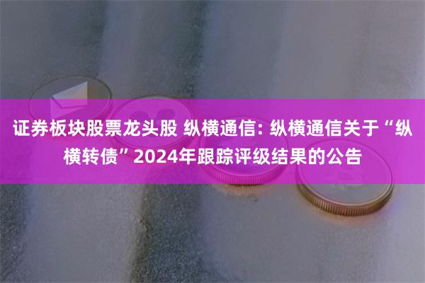 证券板块股票龙头股 纵横通信: 纵横通信关于“纵横转债”2024年跟踪评级结果的公告