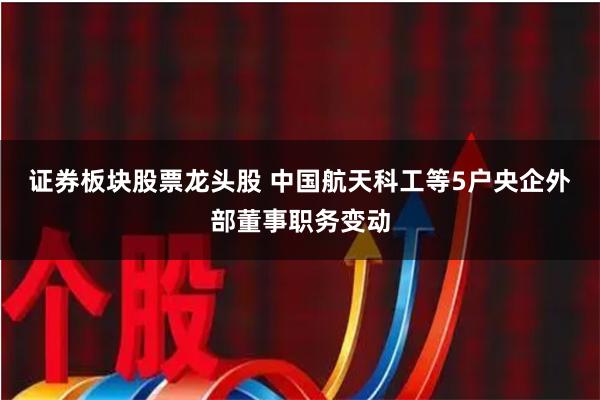 证券板块股票龙头股 中国航天科工等5户央企外部董事职务变动