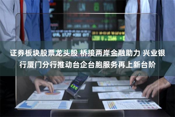 证券板块股票龙头股 桥接两岸金融助力 兴业银行厦门分行推动台企台胞服务再上新台阶