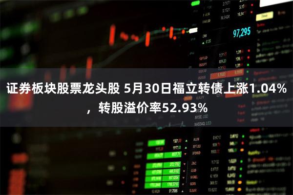 证券板块股票龙头股 5月30日福立转债上涨1.04%，转股溢价率52.93%