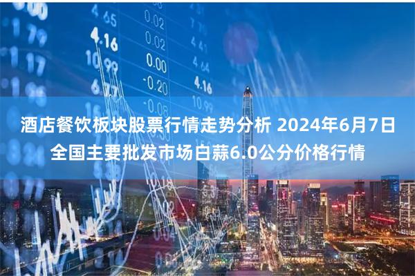 酒店餐饮板块股票行情走势分析 2024年6月7日全国主要批发市场白蒜6.0公分价格行情