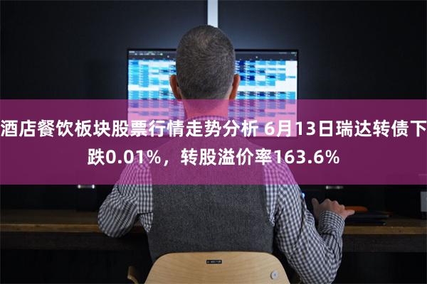 酒店餐饮板块股票行情走势分析 6月13日瑞达转债下跌0.01%，转股溢价率163.6%