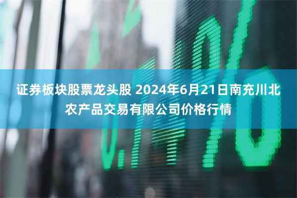 证券板块股票龙头股 2024年6月21日南充川北农产品交易有限公司价格行情