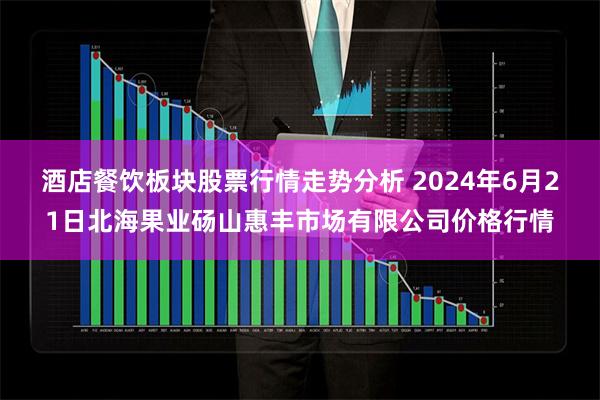 酒店餐饮板块股票行情走势分析 2024年6月21日北海果业砀山惠丰市场有限公司价格行情