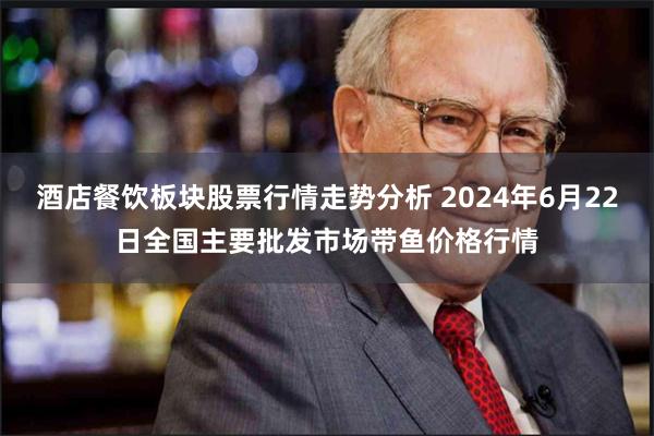 酒店餐饮板块股票行情走势分析 2024年6月22日全国主要批发市场带鱼价格行情