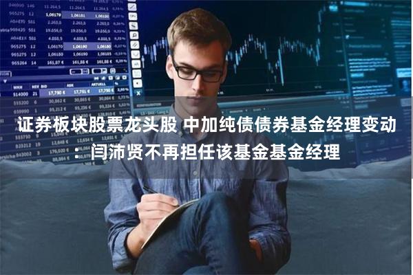 证券板块股票龙头股 中加纯债债券基金经理变动：闫沛贤不再担任该基金基金经理