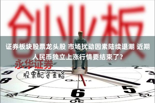 证券板块股票龙头股 市场扰动因素陆续退潮 近期人民币独立上涨行情要结束了？