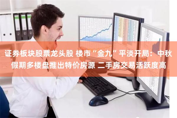 证券板块股票龙头股 楼市“金九”平淡开局：中秋假期多楼盘推出特价房源 二手房交易活跃度高