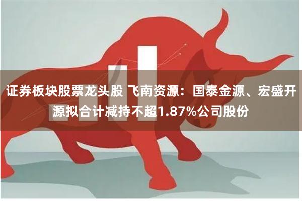 证券板块股票龙头股 飞南资源：国泰金源、宏盛开源拟合计减持不超1.87%公司股份