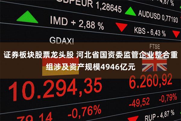 证券板块股票龙头股 河北省国资委监管企业整合重组涉及资产规模4946亿元