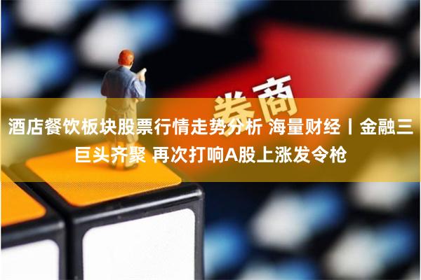 酒店餐饮板块股票行情走势分析 海量财经丨金融三巨头齐聚 再次打响A股上涨发令枪