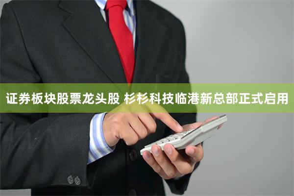 证券板块股票龙头股 杉杉科技临港新总部正式启用