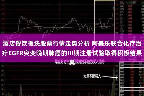 酒店餐饮板块股票行情走势分析 阿美乐联合化疗治疗EGFR突变晚期肺癌的Ⅲ期注册试验取得积极结果