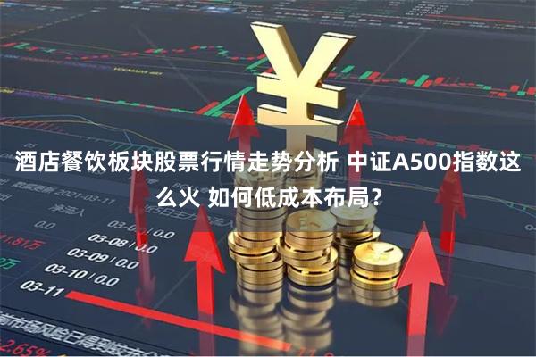 酒店餐饮板块股票行情走势分析 中证A500指数这么火 如何低成本布局？