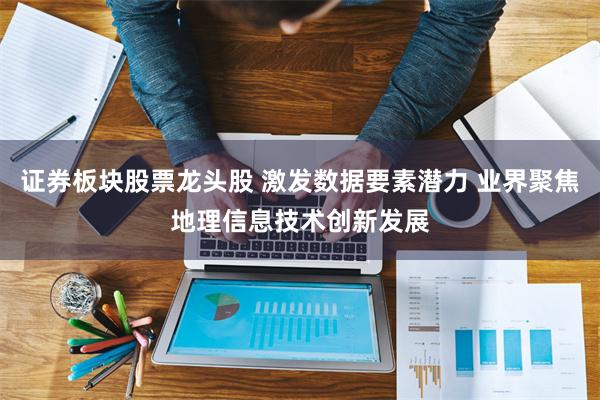 证券板块股票龙头股 激发数据要素潜力 业界聚焦地理信息技术创新发展
