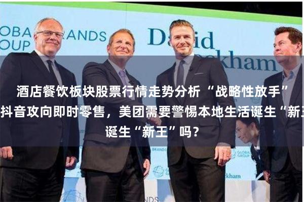 酒店餐饮板块股票行情走势分析 “战略性放手”外卖？抖音攻向即时零售，美团需要警惕本地生活诞生“新王”吗？