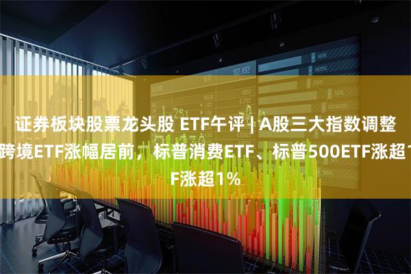 证券板块股票龙头股 ETF午评 | A股三大指数调整，跨境ETF涨幅居前，标普消费ETF、标普500ETF涨超1%
