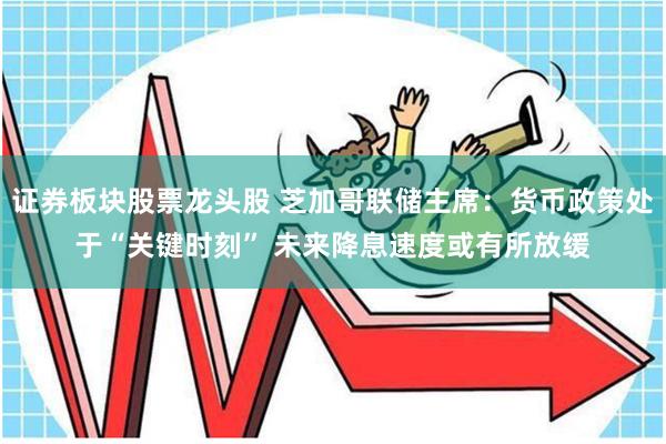 证券板块股票龙头股 芝加哥联储主席：货币政策处于“关键时刻” 未来降息速度或有所放缓