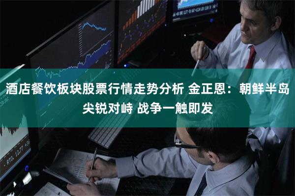 酒店餐饮板块股票行情走势分析 金正恩：朝鲜半岛尖锐对峙 战争一触即发