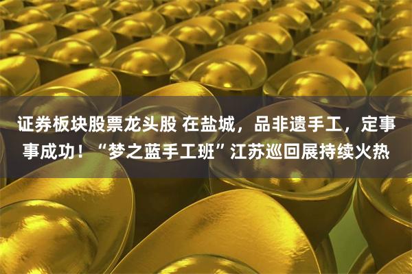 证券板块股票龙头股 在盐城，品非遗手工，定事事成功！“梦之蓝手工班”江苏巡回展持续火热