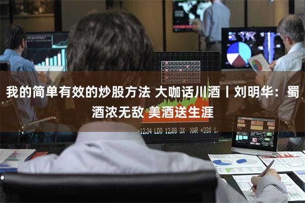 我的简单有效的炒股方法 大咖话川酒丨刘明华：蜀酒浓无敌 美酒送生涯