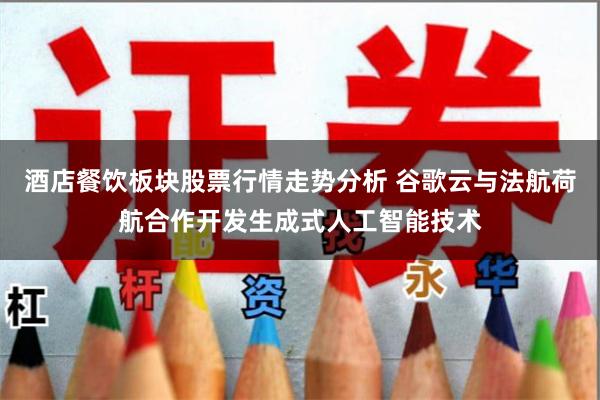 酒店餐饮板块股票行情走势分析 谷歌云与法航荷航合作开发生成式人工智能技术
