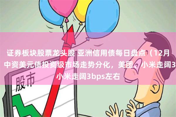 证券板块股票龙头股 亚洲信用债每日盘点（12月20日）：中资美元债投资级市场走势分化，美团、小米走阔3bps左右