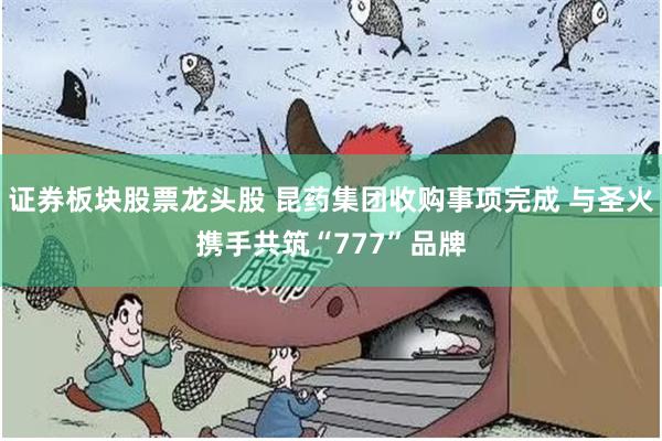 证券板块股票龙头股 昆药集团收购事项完成 与圣火携手共筑“777”品牌