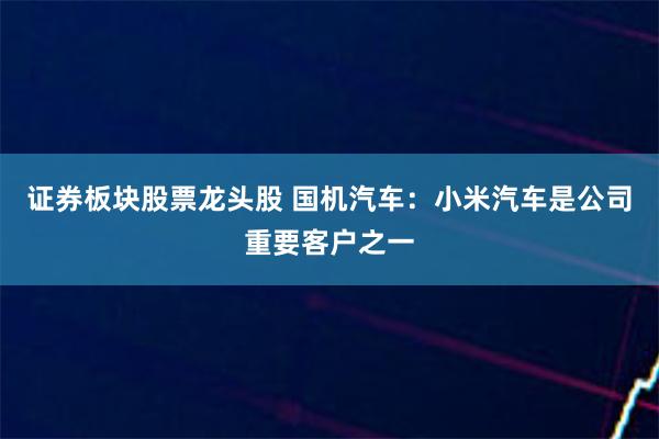 证券板块股票龙头股 国机汽车：小米汽车是公司重要客户之一