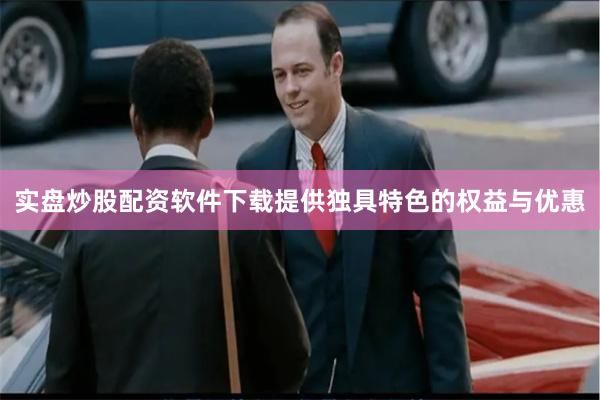 实盘炒股配资软件下载提供独具特色的权益与优惠