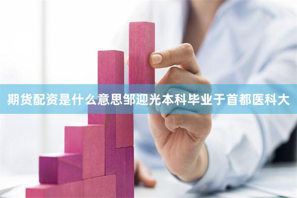 期货配资是什么意思邹迎光本科毕业于首都医科大