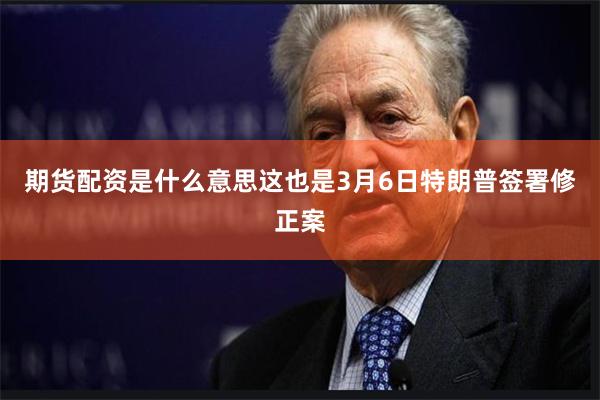 期货配资是什么意思这也是3月6日特朗普签署修正案