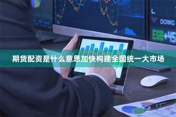 期货配资是什么意思加快构建全国统一大市场