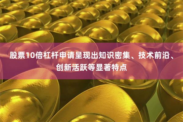 股票10倍杠杆申请呈现出知识密集、技术前沿、创新活跃等显著特点