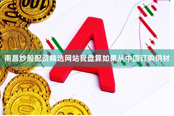 南昌炒股配资精选网站我盘算如果从中国订购钢材