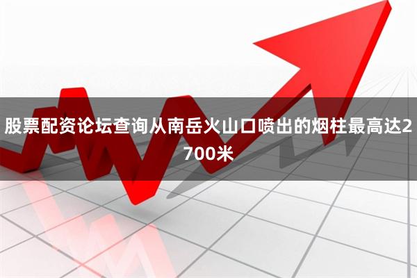 股票配资论坛查询从南岳火山口喷出的烟柱最高达2700米